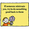 If someone mistreats you, try to do something good back to them