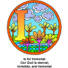 This is an image of the letter &quot;I&quot; in a circle with a setting of flowers and clouds. Below are the words, &quot;I is for Immortal. Our God is eternal, invisible, and immortal.&quot; The is a part of the Bible Alphabet series.