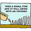 Feed a small fire and it will grow into an inferno